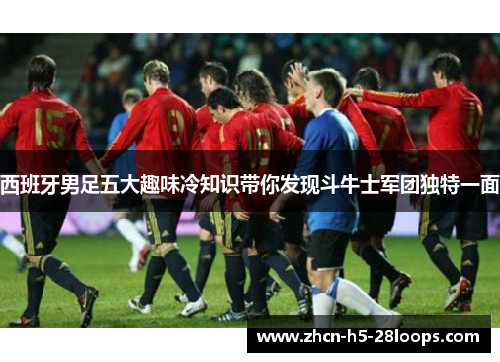 西班牙男足五大趣味冷知识带你发现斗牛士军团独特一面 西班牙男足五大趣味冷知识带你发现斗牛士军团独特一面