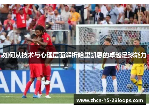 如何从技术与心理层面解析哈里凯恩的卓越足球能力 如何从技术与心理层面解析哈里凯恩的卓越足球能力