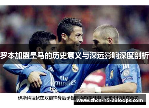 罗本加盟皇马的历史意义与深远影响深度剖析 罗本加盟皇马的历史意义与深远影响深度剖析