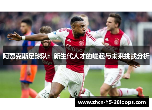 阿贾克斯足球队：新生代人才的崛起与未来挑战分析