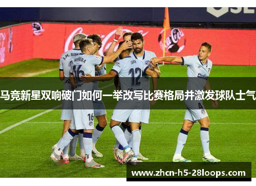 马竞新星双响破门如何一举改写比赛格局并激发球队士气