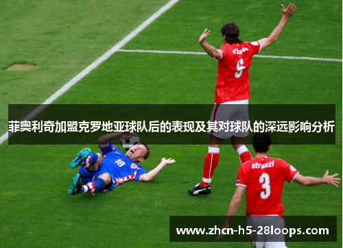 菲奥利奇加盟克罗地亚球队后的表现及其对球队的深远影响分析 菲奥利奇加盟克罗地亚球队后的表现及其对球队的深远影响分析