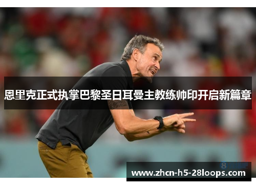 恩里克正式执掌巴黎圣日耳曼主教练帅印开启新篇章